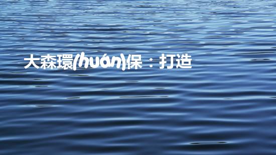 大森環(huán)保：打造綠色未來(lái)，共建美好家園